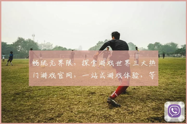畅玩无界限，探索游戏世界三大热门游戏官网，一站式游戏体验，等你来挑战