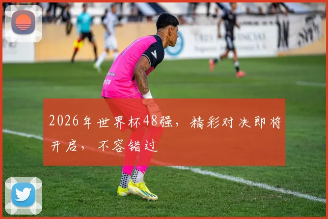 2026年世界杯48强，精彩对决即将开启，不容错过
