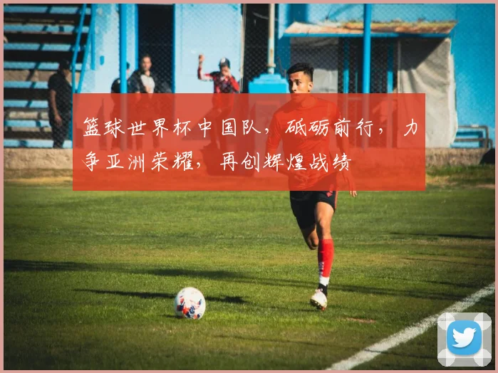 篮球世界杯中国队，砥砺前行，力争亚洲荣耀，再创辉煌战绩