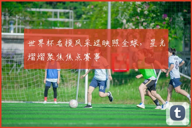 世界杯名模风采逗映照全球，星光熠熠聚焦焦点赛事