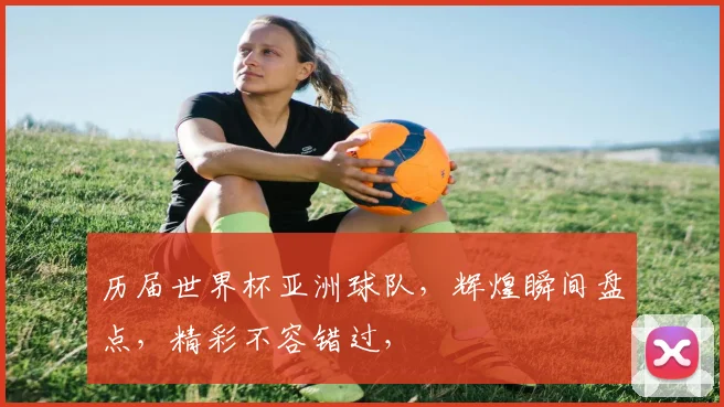 历届世界杯亚洲球队，辉煌瞬间盘点，精彩不容错过，