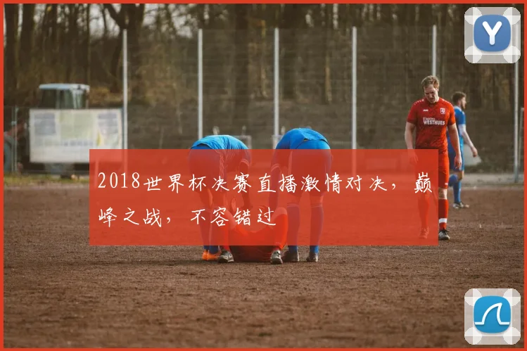 2018世界杯决赛直播激情对决，巅峰之战，不容错过