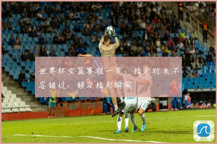 世界杯女篮赛程一览，精彩对决不容错过，锁定精彩瞬间