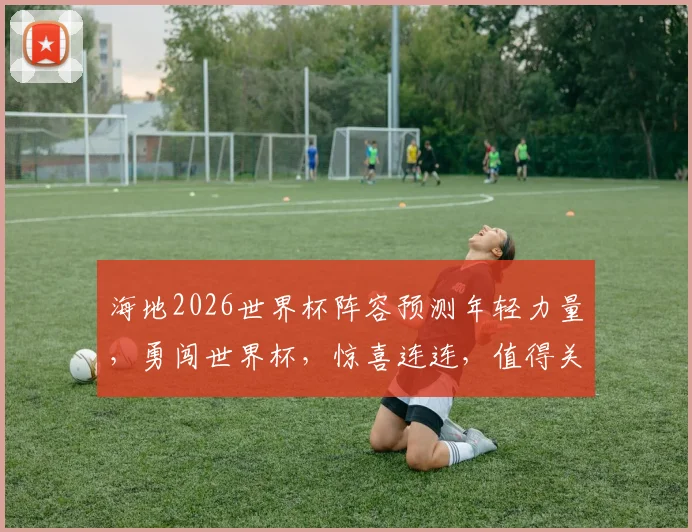 海地2026世界杯阵容预测年轻力量，勇闯世界杯，惊喜连连，值得关注，