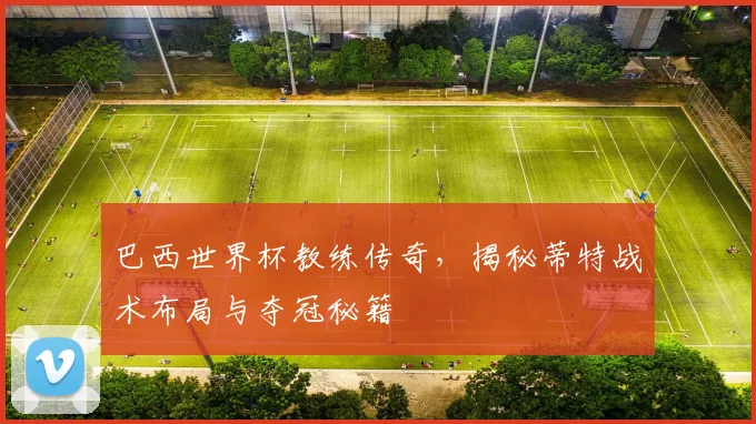 巴西世界杯教练传奇，揭秘蒂特战术布局与夺冠秘籍